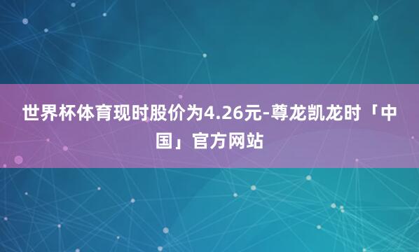 世界杯体育现时股价为4.26元-尊龙凯龙时「中国」官方网站