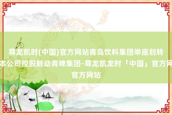 尊龙凯时(中国)官方网站青岛饮料集团举座划转给本公司控股鼓动青啤集团-尊龙凯龙时「中国」官方网站