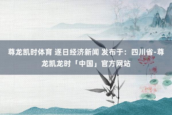 尊龙凯时体育 逐日经济新闻 发布于：四川省-尊龙凯龙时「中国」官方网站