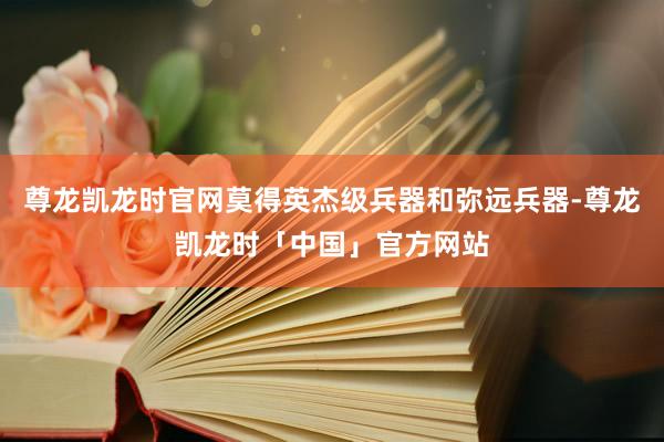 尊龙凯龙时官网莫得英杰级兵器和弥远兵器-尊龙凯龙时「中国」官方网站