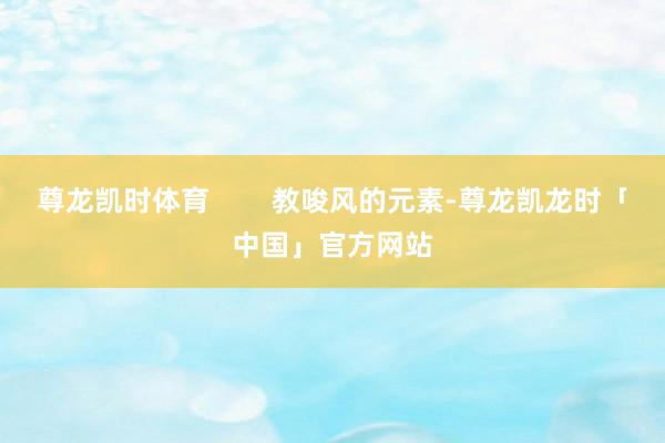 尊龙凯时体育        教唆风的元素-尊龙凯龙时「中国」官方网站