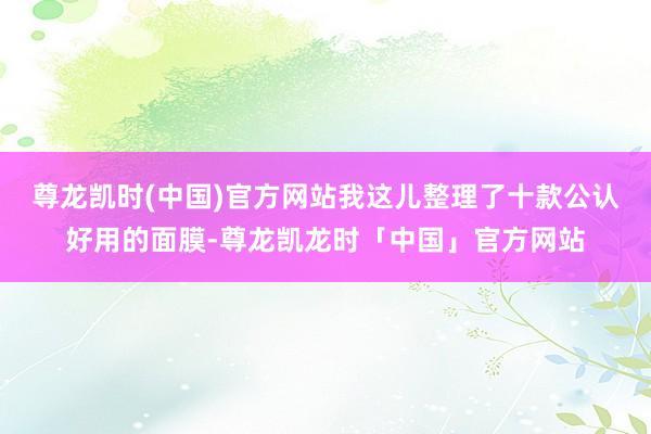 尊龙凯时(中国)官方网站我这儿整理了十款公认好用的面膜-尊龙凯龙时「中国」官方网站
