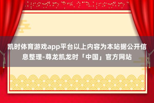 凯时体育游戏app平台以上内容为本站据公开信息整理-尊龙凯龙时「中国」官方网站