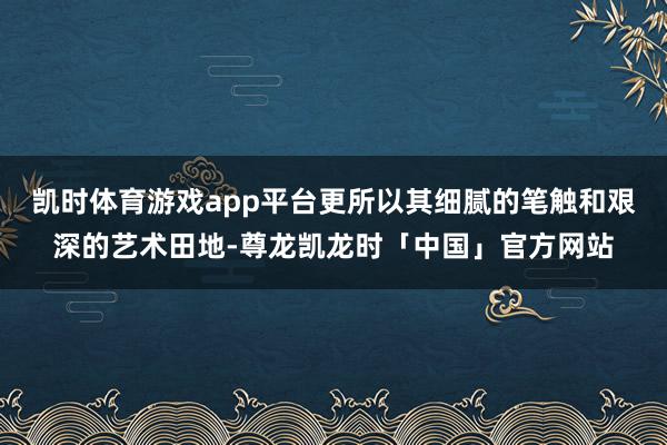 凯时体育游戏app平台更所以其细腻的笔触和艰深的艺术田地-尊龙凯龙时「中国」官方网站