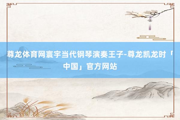 尊龙体育网寰宇当代钢琴演奏王子-尊龙凯龙时「中国」官方网站