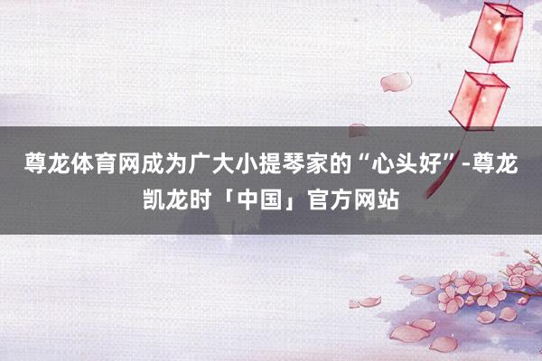 尊龙体育网成为广大小提琴家的“心头好”-尊龙凯龙时「中国」官方网站
