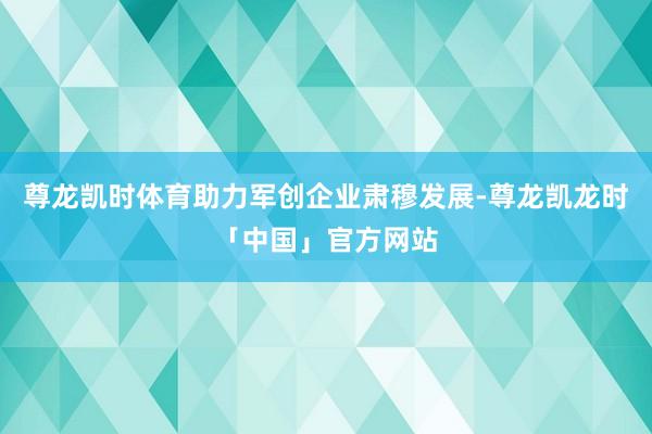 尊龙凯时体育助力军创企业肃穆发展-尊龙凯龙时「中国」官方网站