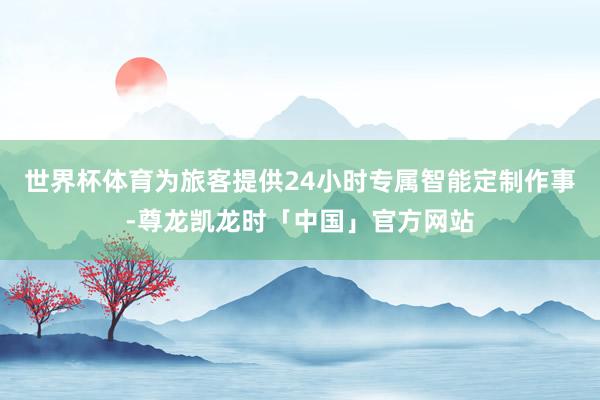 世界杯体育为旅客提供24小时专属智能定制作事-尊龙凯龙时「中国」官方网站