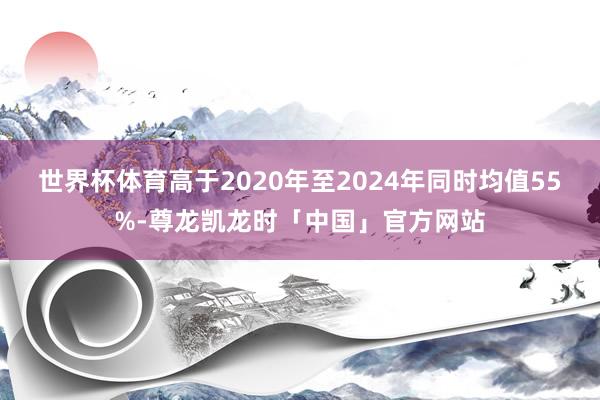 世界杯体育高于2020年至2024年同时均值55%-尊龙凯龙时「中国」官方网站