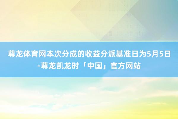 尊龙体育网本次分成的收益分派基准日为5月5日-尊龙凯龙时「中国」官方网站