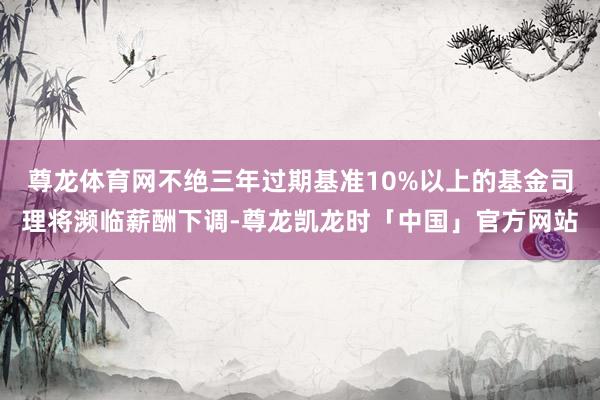 尊龙体育网不绝三年过期基准10%以上的基金司理将濒临薪酬下调-尊龙凯龙时「中国」官方网站