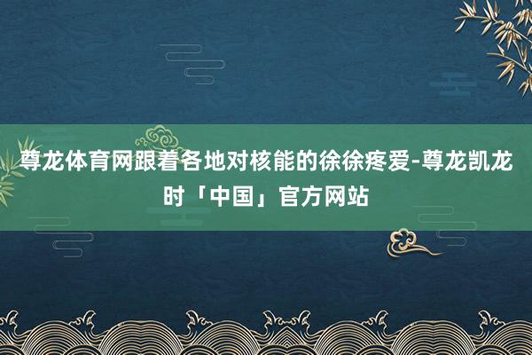 尊龙体育网跟着各地对核能的徐徐疼爱-尊龙凯龙时「中国」官方网站