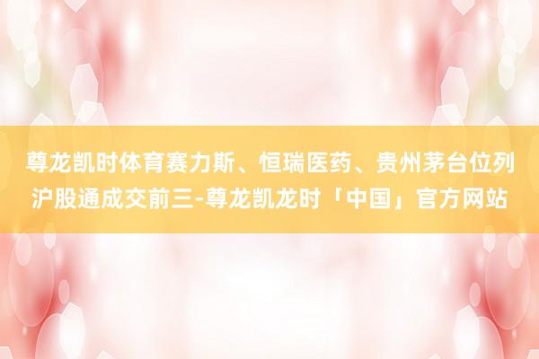 尊龙凯时体育　　赛力斯、恒瑞医药、贵州茅台位列沪股通成交前三-尊龙凯龙时「中国」官方网站