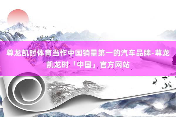 尊龙凯时体育当作中国销量第一的汽车品牌-尊龙凯龙时「中国」官方网站