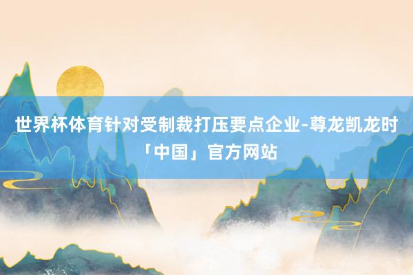 世界杯体育针对受制裁打压要点企业-尊龙凯龙时「中国」官方网站