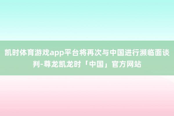 凯时体育游戏app平台将再次与中国进行濒临面谈判-尊龙凯龙时「中国」官方网站