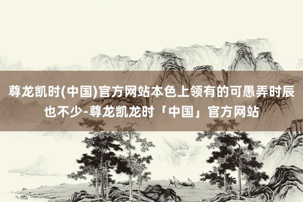 尊龙凯时(中国)官方网站本色上领有的可愚弄时辰也不少-尊龙凯龙时「中国」官方网站