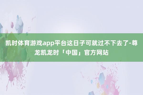 凯时体育游戏app平台这日子可就过不下去了-尊龙凯龙时「中国」官方网站