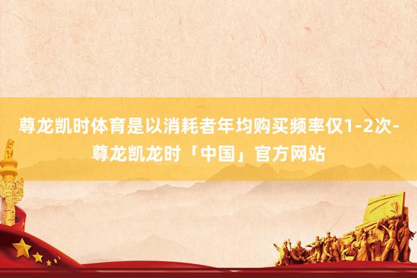 尊龙凯时体育是以消耗者年均购买频率仅1-2次-尊龙凯龙时「中国」官方网站