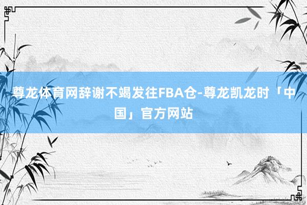 尊龙体育网辞谢不竭发往FBA仓-尊龙凯龙时「中国」官方网站
