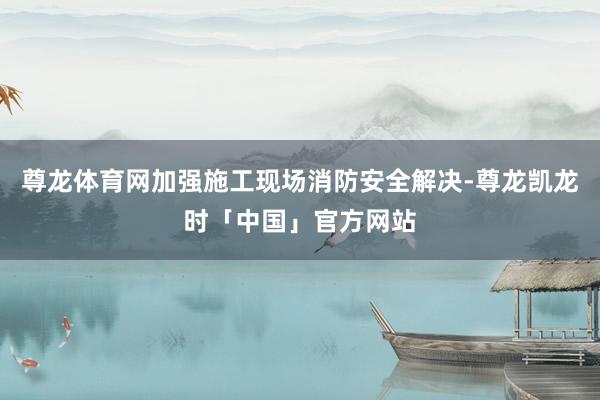 尊龙体育网加强施工现场消防安全解决-尊龙凯龙时「中国」官方网站