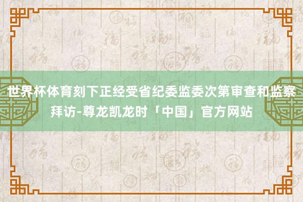 世界杯体育刻下正经受省纪委监委次第审查和监察拜访-尊龙凯龙时「中国」官方网站