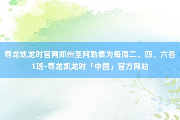 尊龙凯龙时官网郑州至阿勒泰为每周二、四、六各1班-尊龙凯龙时「中国」官方网站