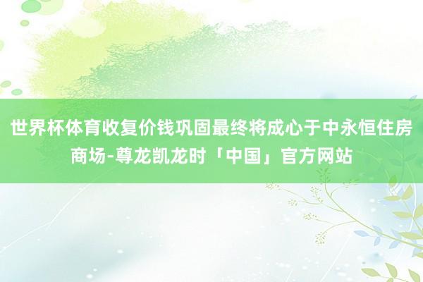 世界杯体育收复价钱巩固最终将成心于中永恒住房商场-尊龙凯龙时「中国」官方网站