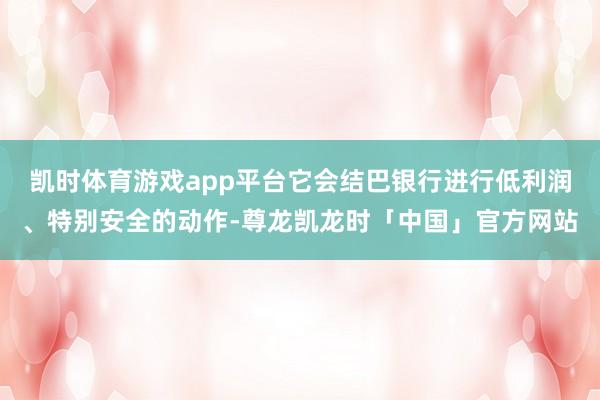 凯时体育游戏app平台它会结巴银行进行低利润、特别安全的动作-尊龙凯龙时「中国」官方网站