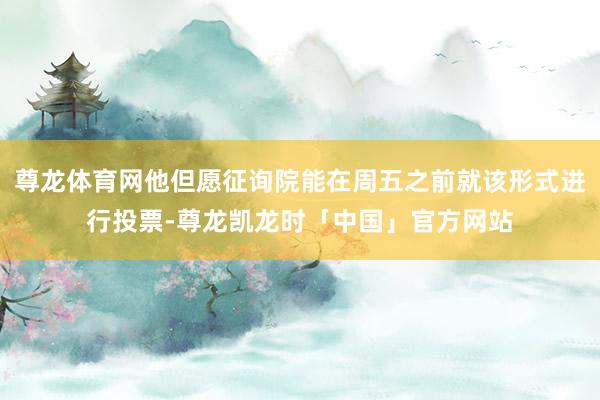 尊龙体育网他但愿征询院能在周五之前就该形式进行投票-尊龙凯龙时「中国」官方网站