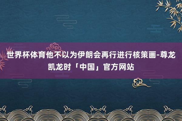 世界杯体育他不以为伊朗会再行进行核策画-尊龙凯龙时「中国」官方网站