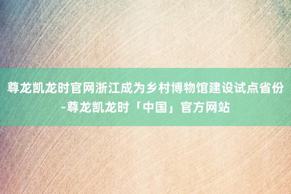 尊龙凯龙时官网浙江成为乡村博物馆建设试点省份-尊龙凯龙时「中国」官方网站