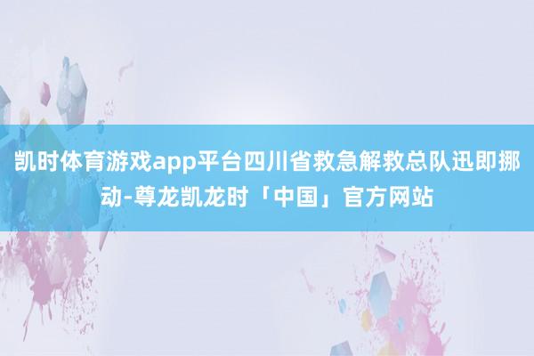 凯时体育游戏app平台四川省救急解救总队迅即挪动-尊龙凯龙时「中国」官方网站