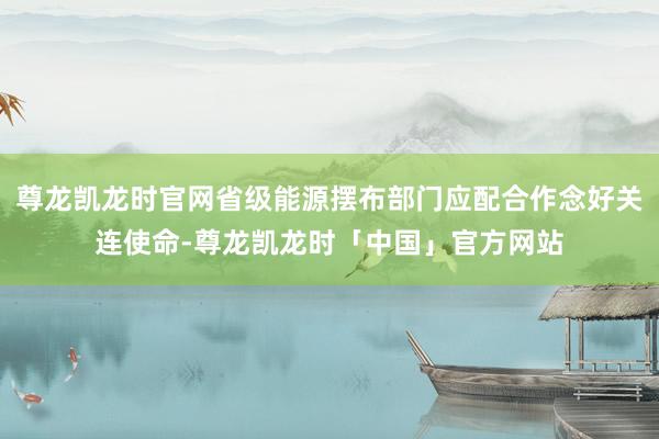 尊龙凯龙时官网省级能源摆布部门应配合作念好关连使命-尊龙凯龙时「中国」官方网站