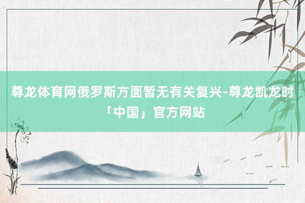 尊龙体育网俄罗斯方面暂无有关复兴-尊龙凯龙时「中国」官方网站