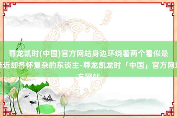 尊龙凯时(中国)官方网站身边环绕着两个看似最亲近却各怀复杂的东谈主-尊龙凯龙时「中国」官方网站