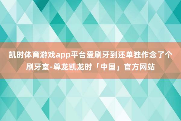 凯时体育游戏app平台爱刷牙到还单独作念了个刷牙室-尊龙凯龙时「中国」官方网站