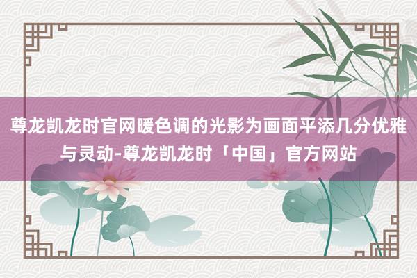 尊龙凯龙时官网暖色调的光影为画面平添几分优雅与灵动-尊龙凯龙时「中国」官方网站