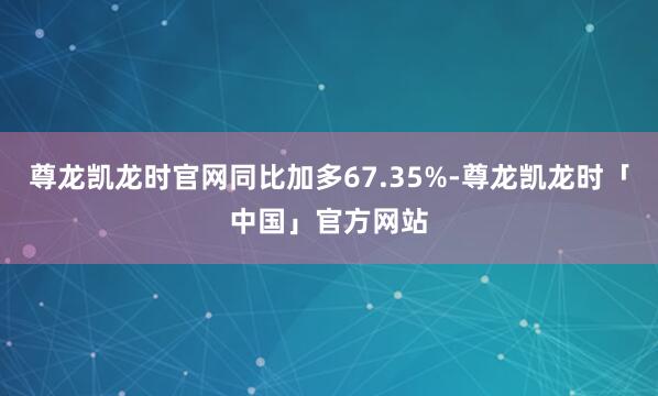 尊龙凯龙时官网同比加多67.35%-尊龙凯龙时「中国」官方网站