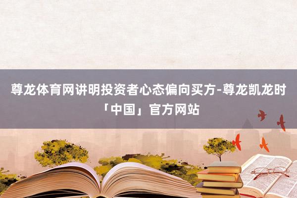 尊龙体育网讲明投资者心态偏向买方-尊龙凯龙时「中国」官方网站