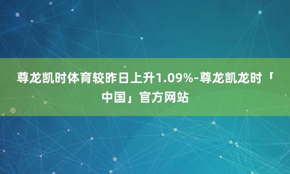 尊龙凯时体育较昨日上升1.09%-尊龙凯龙时「中国」官方网站