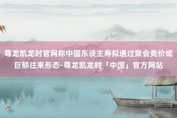尊龙凯龙时官网称中国东谈主寿拟通过聚会竞价或巨额往来形态-尊龙凯龙时「中国」官方网站