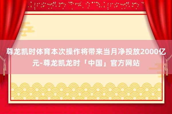 尊龙凯时体育本次操作将带来当月净投放2000亿元-尊龙凯龙时「中国」官方网站
