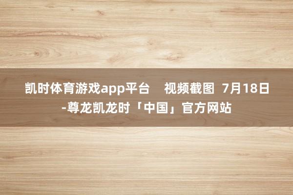 凯时体育游戏app平台 视频截图 7月18日-尊龙凯龙时「中国」官方网站