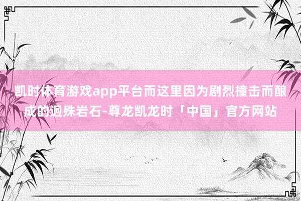 凯时体育游戏app平台而这里因为剧烈撞击而酿成的迥殊岩石-尊龙凯龙时「中国」官方网站