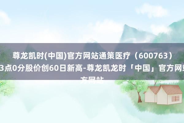 尊龙凯时(中国)官方网站通策医疗（600763）13点0分股价创60日新高-尊龙凯龙时「中国」官方网站