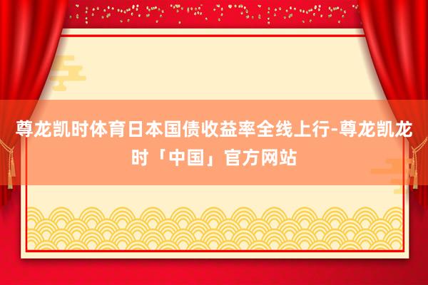 尊龙凯时体育日本国债收益率全线上行-尊龙凯龙时「中国」官方网站