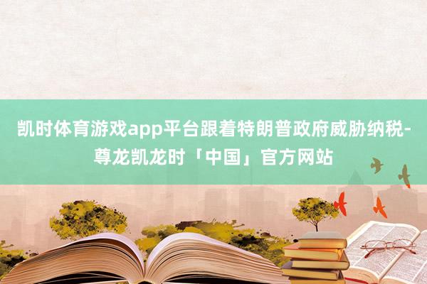 凯时体育游戏app平台跟着特朗普政府威胁纳税-尊龙凯龙时「中国」官方网站