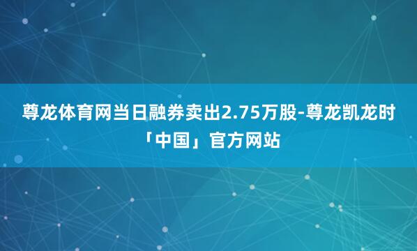 尊龙体育网当日融券卖出2.75万股-尊龙凯龙时「中国」官方网站