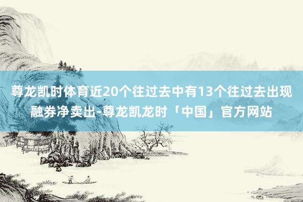 尊龙凯时体育近20个往过去中有13个往过去出现融券净卖出-尊龙凯龙时「中国」官方网站